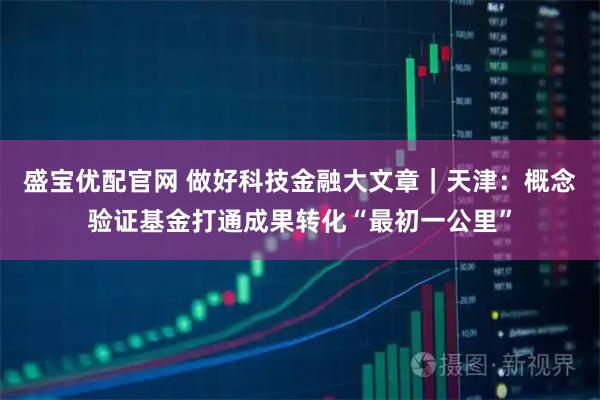 盛宝优配官网 做好科技金融大文章｜天津：概念验证基金打通成果转化“最初一公里”