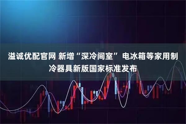 溢诚优配官网 新增“深冷间室” 电冰箱等家用制冷器具新版国家标准发布