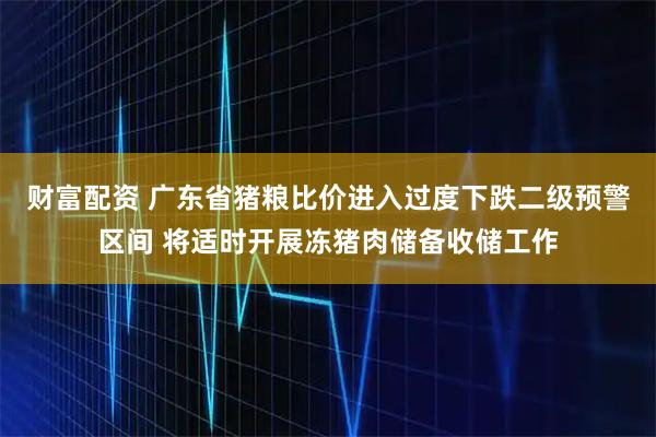 财富配资 广东省猪粮比价进入过度下跌二级预警区间 将适时开展冻猪肉储备收储工作