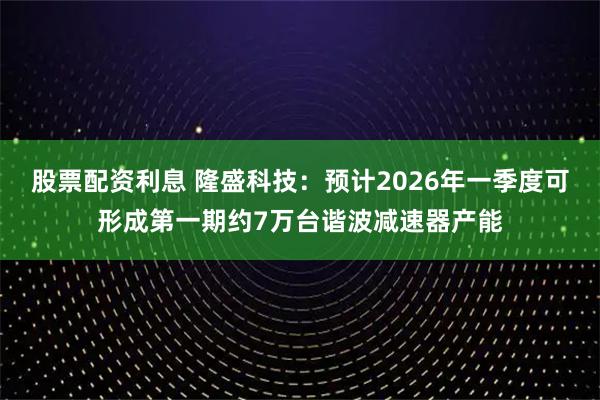 股票配资利息 隆盛科技:预计2026年一季度可形成第一期约7万台谐波减速器产能