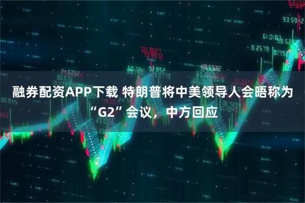 融券配资APP下载 特朗普将中美领导人会晤称为“G2”会议,中方回应