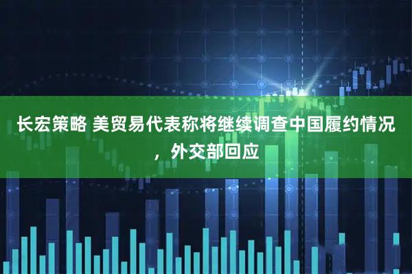 长宏策略 美贸易代表称将继续调查中国履约情况,外交部回应