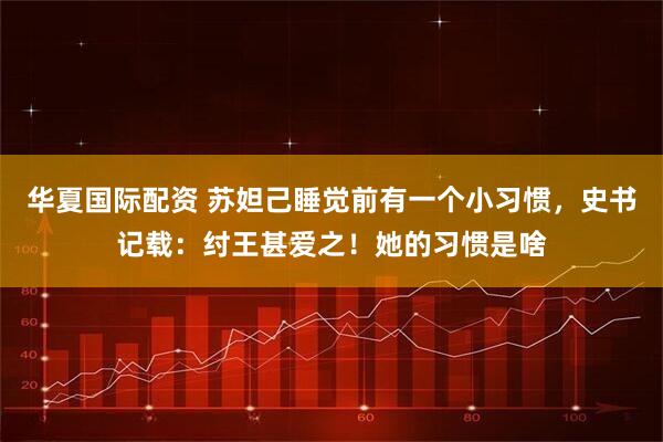 华夏国际配资 苏妲己睡觉前有一个小习惯，史书记载：纣王甚爱之！她的习惯是啥