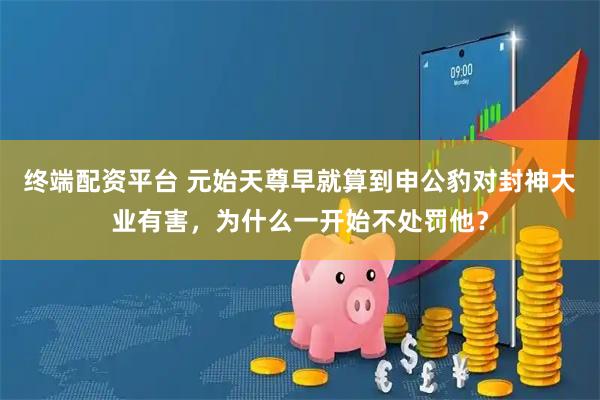 终端配资平台 元始天尊早就算到申公豹对封神大业有害，为什么一开始不处罚他？