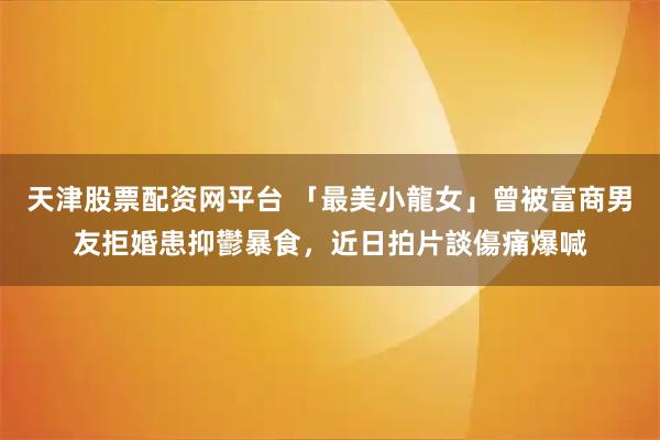 天津股票配资网平台 「最美小龍女」曾被富商男友拒婚患抑鬱暴食，近日拍片談傷痛爆喊
