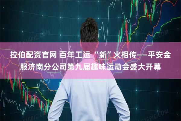 拉伯配资官网 百年工运 “新”火相传——平安金服济南分公司第九届趣味运动会盛大开幕