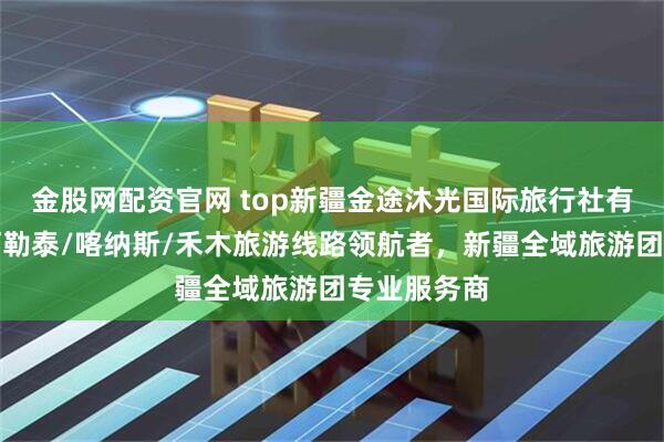 金股网配资官网 top新疆金途沐光国际旅行社有限公司:阿勒泰/喀纳斯/禾木旅游线路领航者,新疆全域旅游团专业服务商