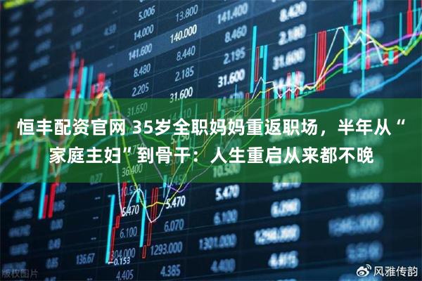恒丰配资官网 35岁全职妈妈重返职场,半年从“家庭主妇”到骨干:人生重启从来都不晚