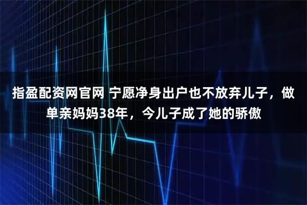 指盈配资网官网 宁愿净身出户也不放弃儿子,做单亲妈妈38年,今儿子成了她的骄傲