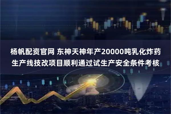 杨帆配资官网 东神天神年产20000吨乳化炸药生产线技改项目顺利通过试生产安全条件考核