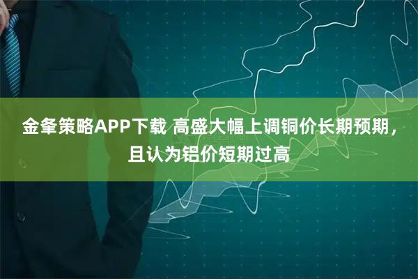 金夆策略APP下载 高盛大幅上调铜价长期预期，且认为铝价短期过高