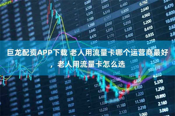 巨龙配资APP下载 老人用流量卡哪个运营商最好，老人用流量卡怎么选