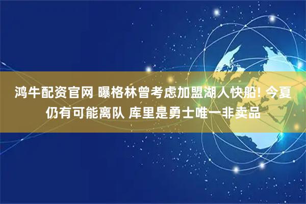 鸿牛配资官网 曝格林曾考虑加盟湖人快船! 今夏仍有可能离队 库里是勇士唯一非卖品