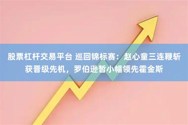 股票杠杆交易平台 巡回锦标赛：赵心童三连鞭斩获晋级先机，罗伯逊暂小幅领先霍金斯