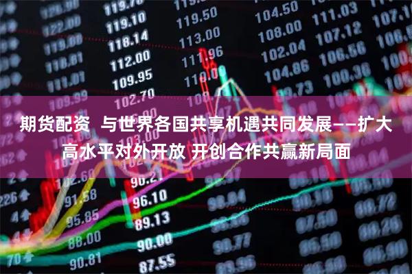 期货配资 与世界各国共享机遇共同发展——扩大高水平对外开放 开创合作共赢新局面