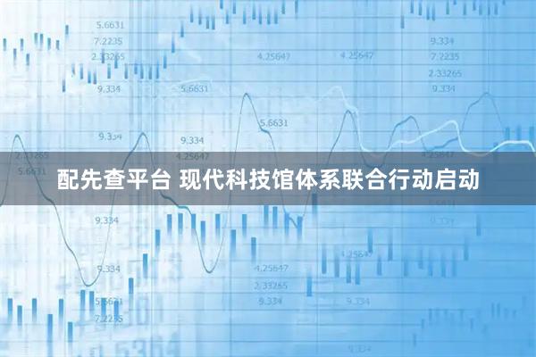 配先查平台 现代科技馆体系联合行动启动