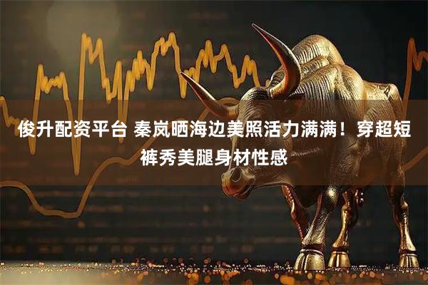 俊升配资平台 秦岚晒海边美照活力满满！穿超短裤秀美腿身材性感