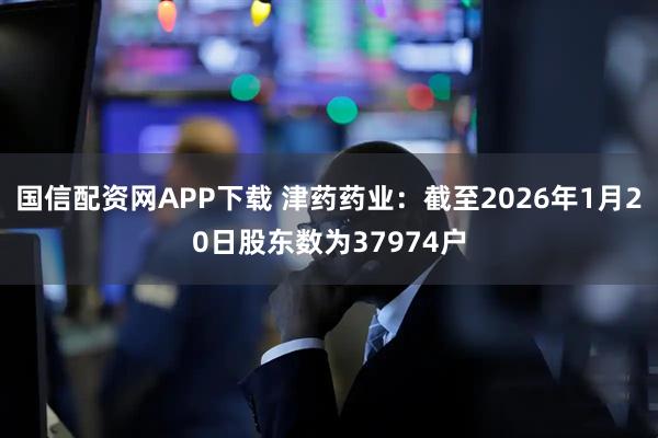 国信配资网APP下载 津药药业：截至2026年1月20日股东数为37974户