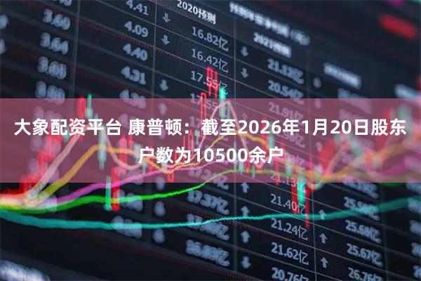 大象配资平台 康普顿：截至2026年1月20日股东户数为10500余户