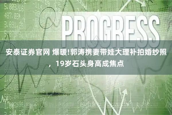 安泰证券官网 爆暖!郭涛携妻带娃大理补拍婚纱照，19岁石头身高成焦点