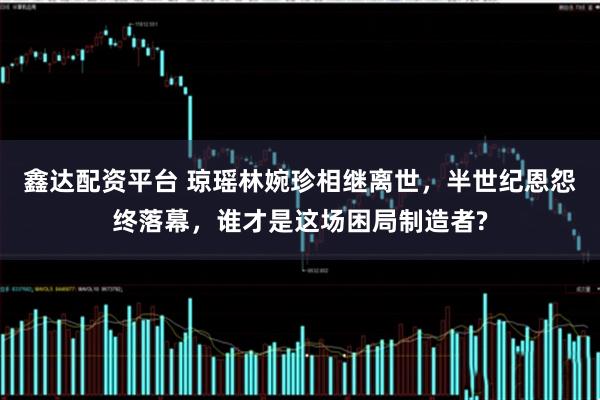 鑫达配资平台 琼瑶林婉珍相继离世，半世纪恩怨终落幕，谁才是这场困局制造者?