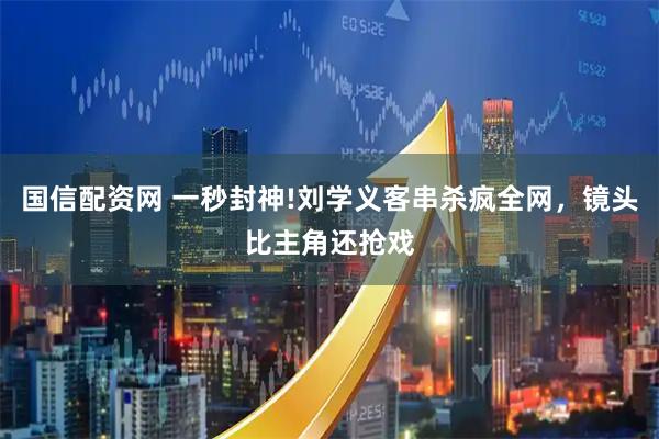国信配资网 一秒封神!刘学义客串杀疯全网，镜头比主角还抢戏