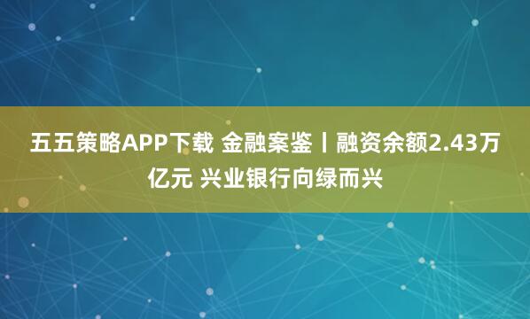 五五策略APP下载 金融案鉴丨融资余额2.43万亿元 兴业银行向绿而兴
