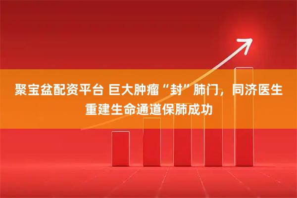 聚宝盆配资平台 巨大肿瘤“封”肺门，同济医生重建生命通道保肺成功