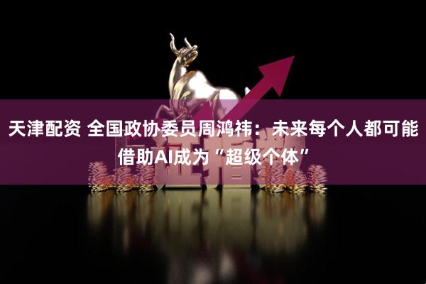天津配资 全国政协委员周鸿祎:未来每个人都可能借助AI成为“超级个体”
