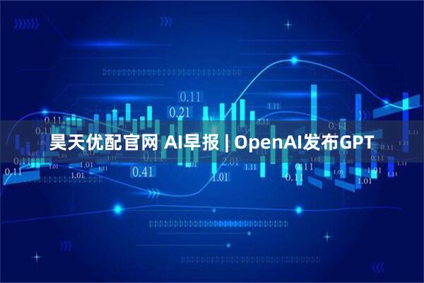 昊天优配官网 AI早报 | OpenAI发布GPT