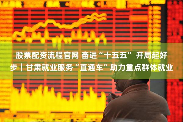 股票配资流程官网 奋进“十五五” 开局起好步｜甘肃就业服务“直通车”助力重点群体就业