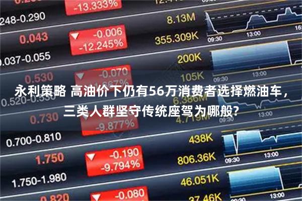永利策略 高油价下仍有56万消费者选择燃油车,三类人群坚守传统座驾为哪般?