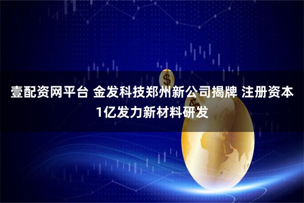 壹配资网平台 金发科技郑州新公司揭牌 注册资本1亿发力新材料研发