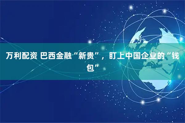 万利配资 巴西金融“新贵”，盯上中国企业的“钱包”