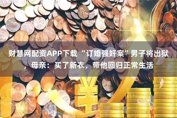 财慧网配资APP下载 “订婚强奸案”男子将出狱,母亲:买了新衣,带他回归正常生活