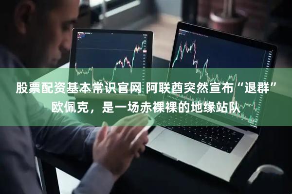 股票配资基本常识官网 阿联酋突然宣布“退群”欧佩克,是一场赤裸裸的地缘站队