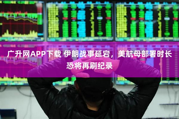 广升网APP下载 伊朗战事延宕,美航母部署时长恐将再刷纪录