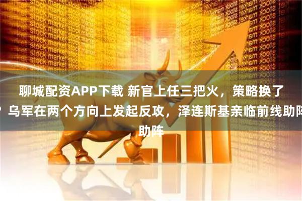 聊城配资APP下载 新官上任三把火，策略换了？乌军在两个方向上发起反攻，泽连斯基亲临前线助阵